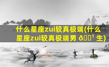 什么星座zui
较真极端(什么星座zui
较真极端男 🌹 生)
